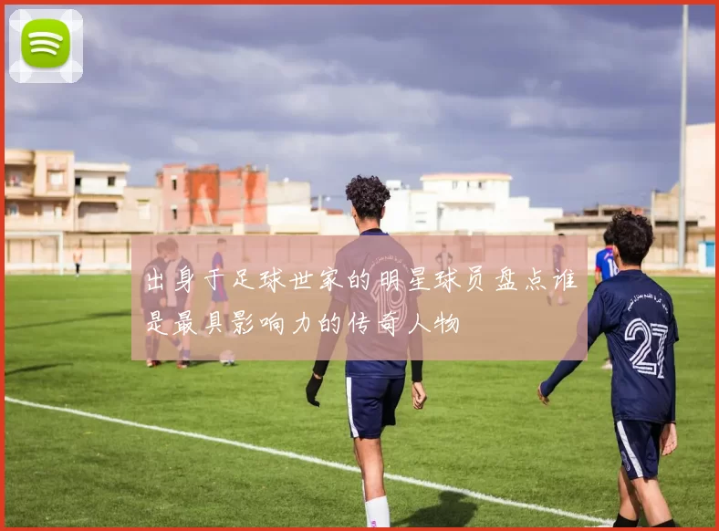 出身于足球世家的明星球员盘点谁是最具影响力的传奇人物