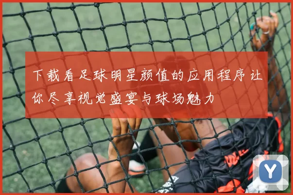 下载看足球明星颜值的应用程序让你尽享视觉盛宴与球场魅力