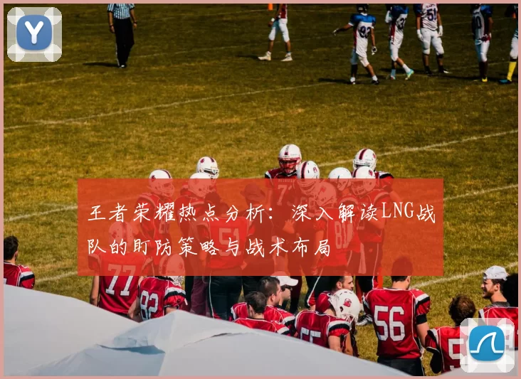 王者荣耀热点分析：深入解读LNG战队的盯防策略与战术布局