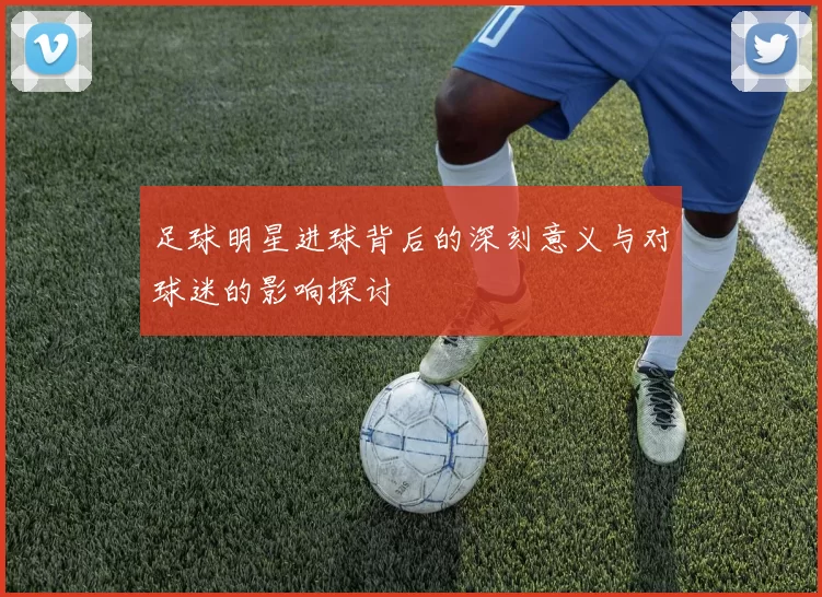 足球明星进球背后的深刻意义与对球迷的影响探讨