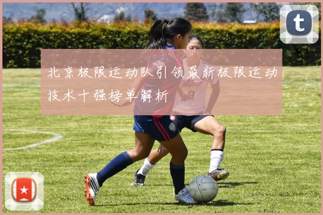 北京极限运动队引领最新极限运动技术十强榜单解析