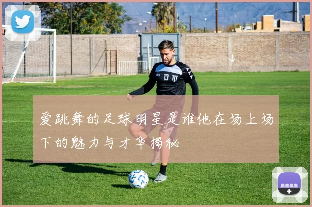 爱跳舞的足球明星是谁他在场上场下的魅力与才华揭秘