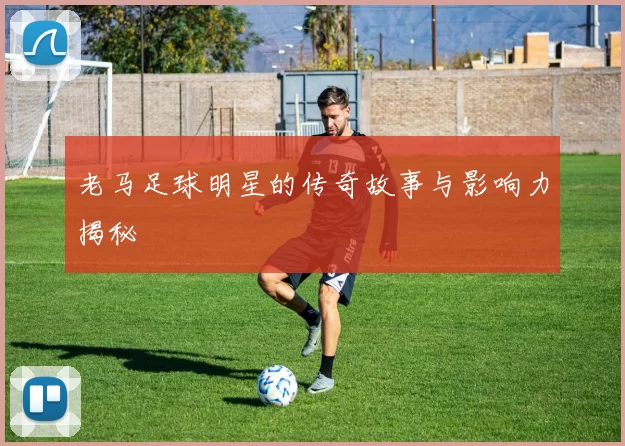 老马足球明星的传奇故事与影响力揭秘