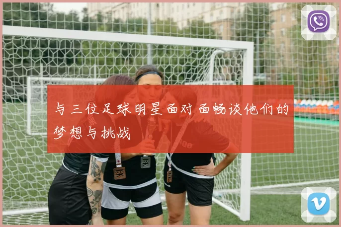 与三位足球明星面对面畅谈他们的梦想与挑战
