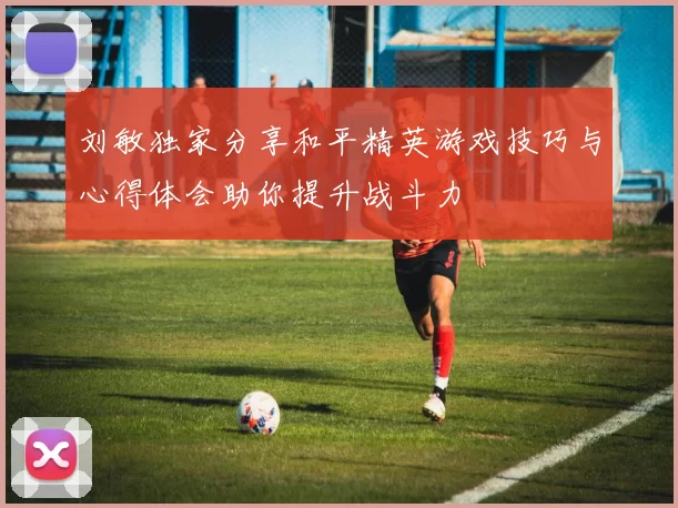 刘敏独家分享和平精英游戏技巧与心得体会助你提升战斗力