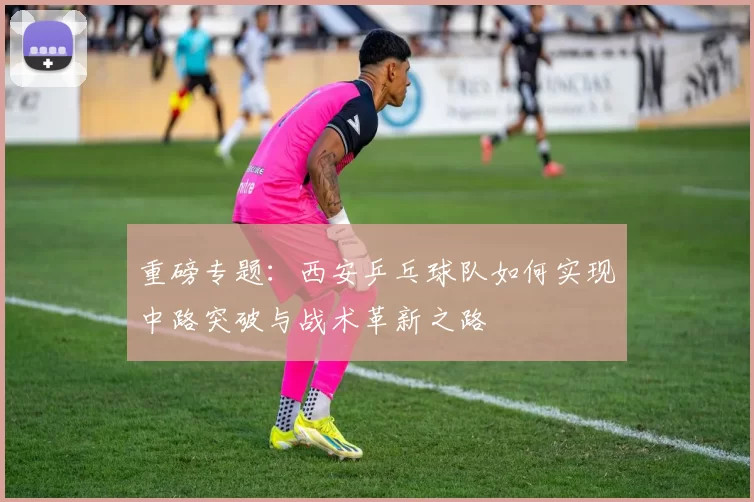 重磅专题：西安乒乓球队如何实现中路突破与战术革新之路