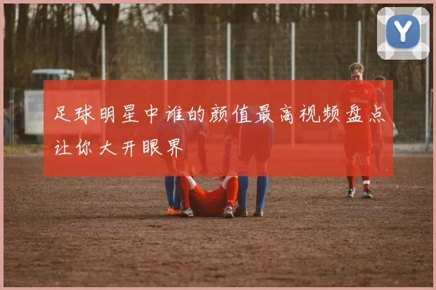 足球明星中谁的颜值最高视频盘点让你大开眼界