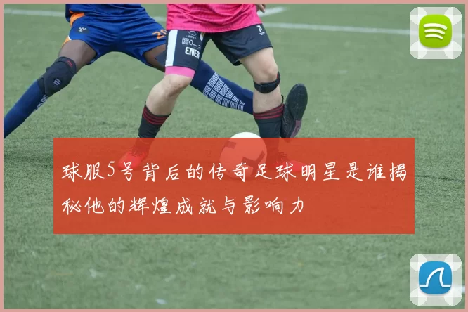 球服5号背后的传奇足球明星是谁揭秘他的辉煌成就与影响力