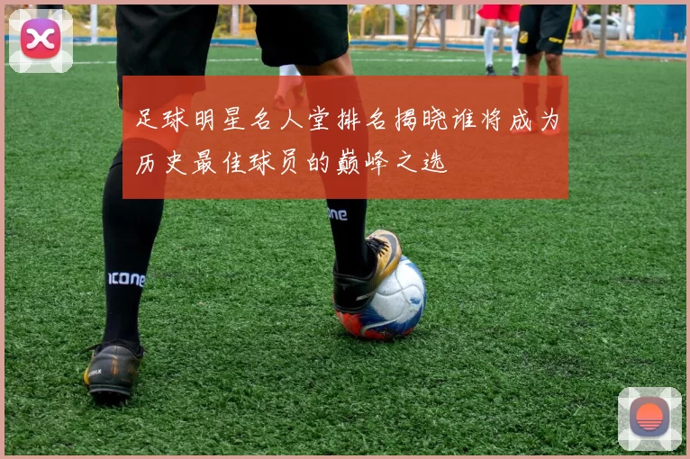 足球明星名人堂排名揭晓谁将成为历史最佳球员的巅峰之选