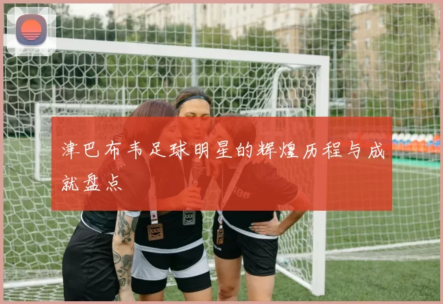 津巴布韦足球明星的辉煌历程与成就盘点