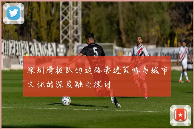 深圳滑板队的边路渗透策略与城市文化的深度融合探讨