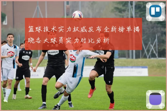 篮球技术实力权威发布全新榜单揭晓各大球员实力对比分析