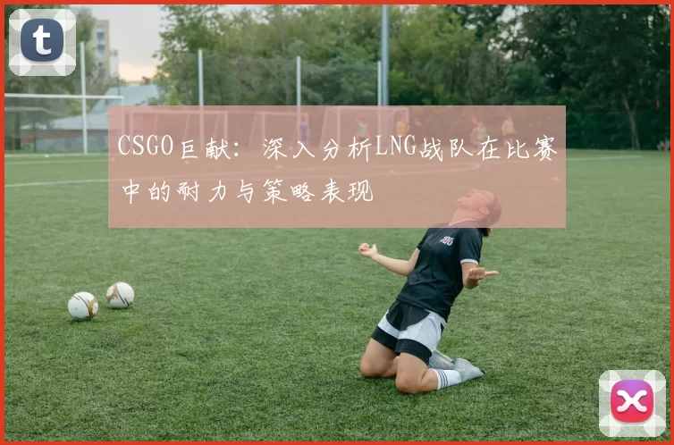 CSGO巨献：深入分析LNG战队在比赛中的耐力与策略表现