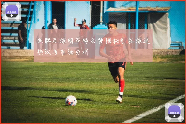 老牌足球明星转会费揭秘引发球迷热议与市场分析