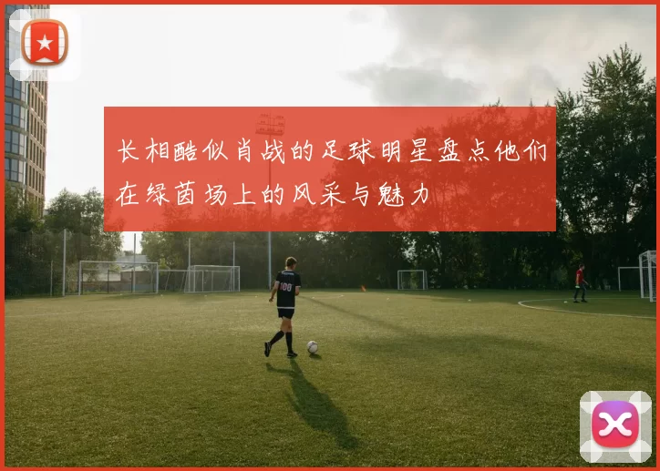 长相酷似肖战的足球明星盘点他们在绿茵场上的风采与魅力