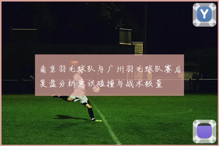 南京羽毛球队与广州羽毛球队赛后复盘分析意识碰撞与战术较量