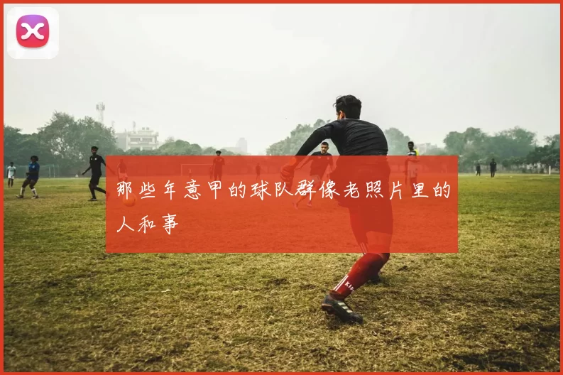 那些年意甲的球队群像老照片里的人和事
