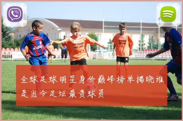 全球足球明星身价巅峰榜单揭晓谁是当今足坛最贵球员