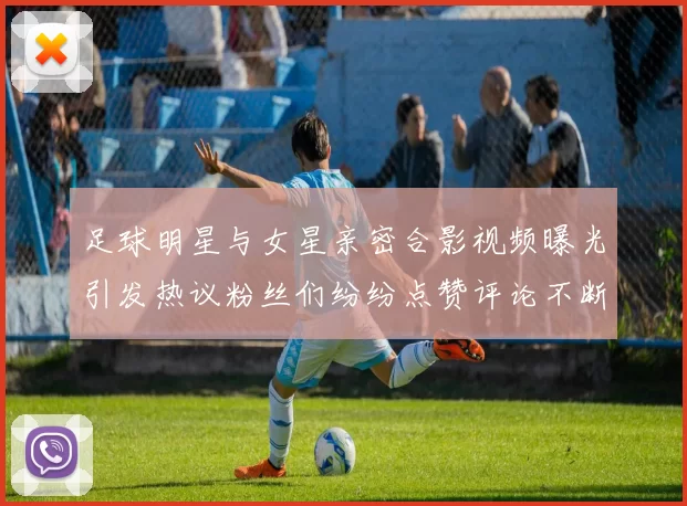 足球明星与女星亲密合影视频曝光引发热议粉丝们纷纷点赞评论不断
