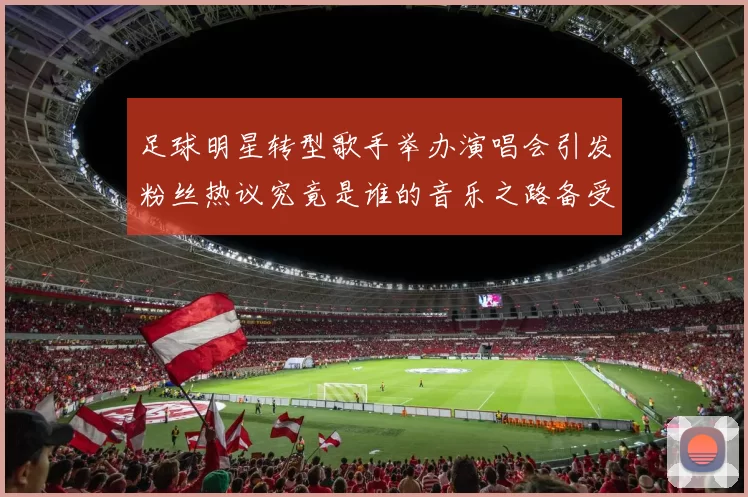 足球明星转型歌手举办演唱会引发粉丝热议究竟是谁的音乐之路备受瞩目