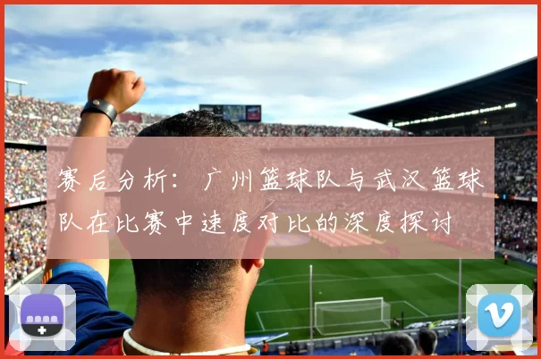 赛后分析：广州篮球队与武汉篮球队在比赛中速度对比的深度探讨
