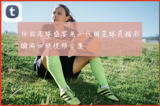 怀旧足球盛宴老一代明星球员精彩瞬间回顾视频合集