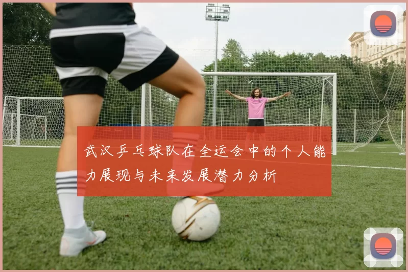 武汉乒乓球队在全运会中的个人能力展现与未来发展潜力分析