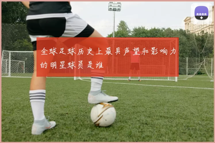 全球足球历史上最具声望和影响力的明星球员是谁
