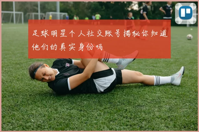 足球明星个人社交账号揭秘你知道他们的真实身份吗