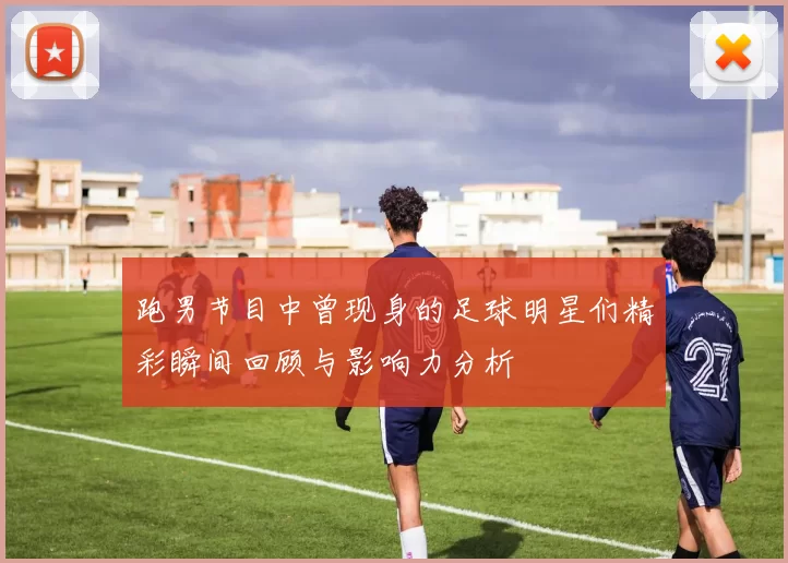 跑男节目中曾现身的足球明星们精彩瞬间回顾与影响力分析