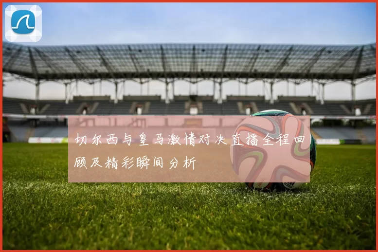 切尔西与皇马激情对决直播全程回顾及精彩瞬间分析