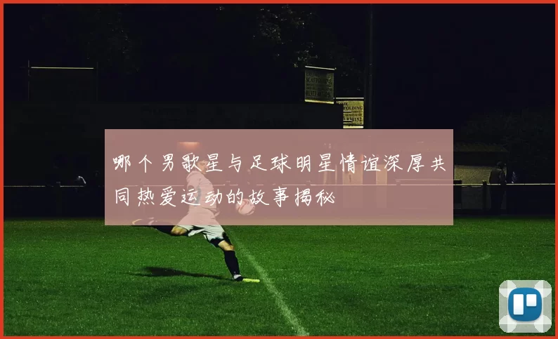 哪个男歌星与足球明星情谊深厚共同热爱运动的故事揭秘