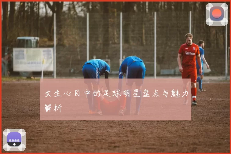 女生心目中的足球明星盘点与魅力解析
