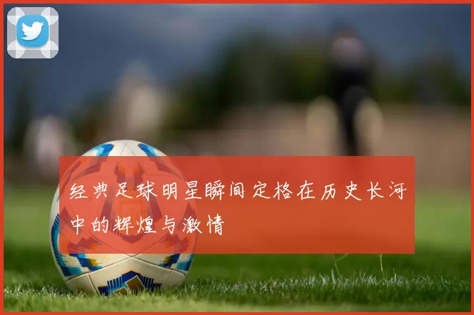 经典足球明星瞬间定格在历史长河中的辉煌与激情