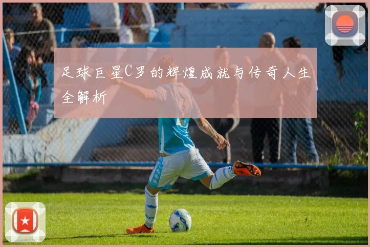 足球巨星C罗的辉煌成就与传奇人生全解析
