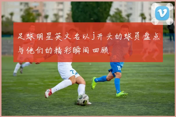 足球明星英文名以j开头的球员盘点与他们的精彩瞬间回顾