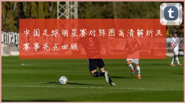 中国足球明星赛对阵图高清解析及赛事亮点回顾
