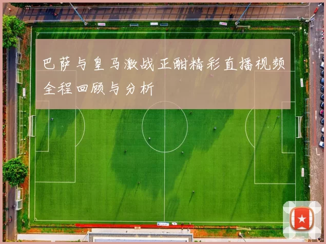 巴萨与皇马激战正酣精彩直播视频全程回顾与分析