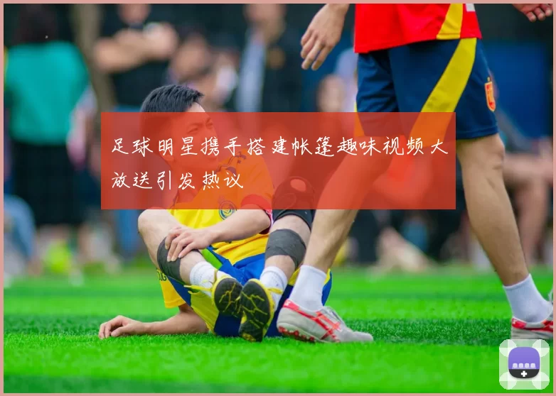 足球明星携手搭建帐篷趣味视频大放送引发热议