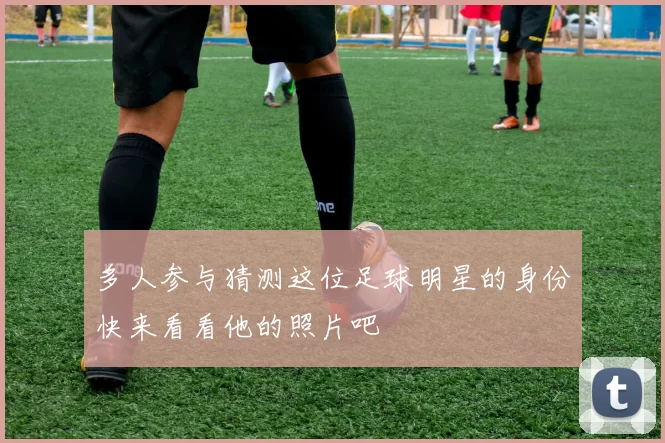 多人参与猜测这位足球明星的身份快来看看他的照片吧