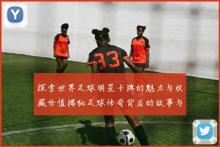 探索世界足球明星卡牌的魅力与收藏价值揭秘足球传奇背后的故事与数据