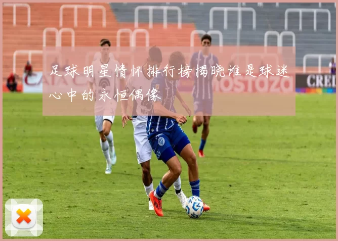 足球明星情怀排行榜揭晓谁是球迷心中的永恒偶像