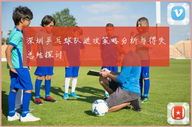 深圳乒乓球队进攻策略分析与得失总结探讨