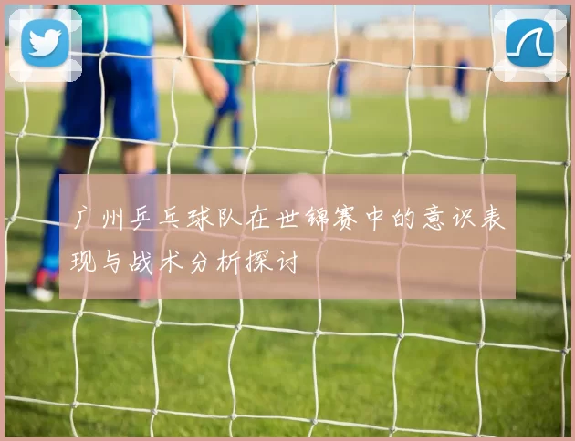 广州乒乓球队在世锦赛中的意识表现与战术分析探讨