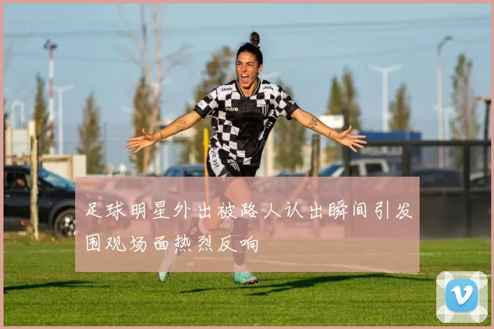 足球明星外出被路人认出瞬间引发围观场面热烈反响
