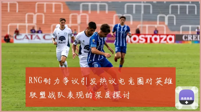 RNG耐力争议引发热议电竞圈对英雄联盟战队表现的深度探讨