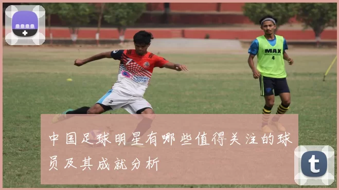 中国足球明星有哪些值得关注的球员及其成就分析