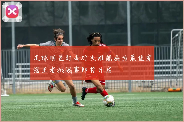 足球明星时尚对决谁能成为最佳穿搭王者挑战赛即将开启