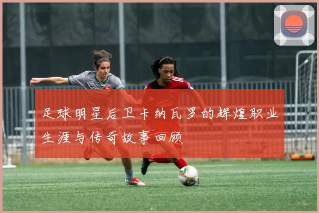 足球明星后卫卡纳瓦罗的辉煌职业生涯与传奇故事回顾