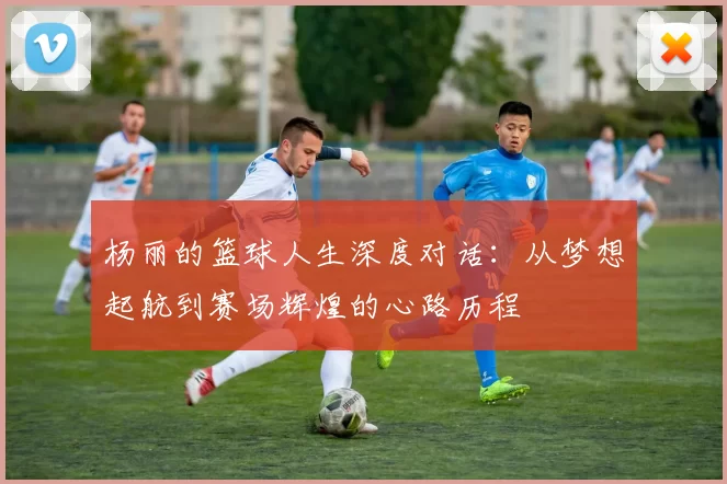 杨丽的篮球人生深度对话：从梦想起航到赛场辉煌的心路历程